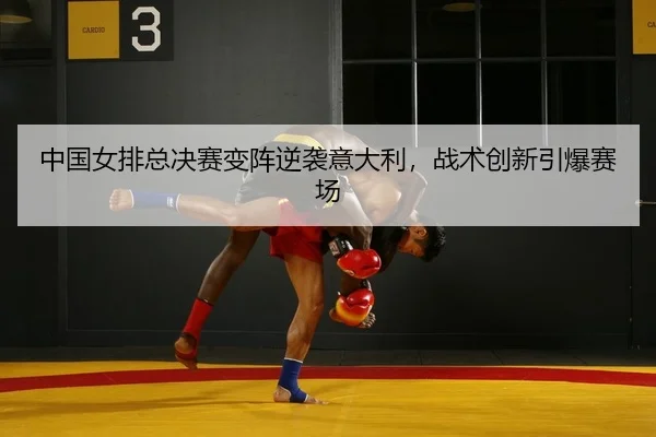 中国女排总决赛变阵逆袭意大利，战术创新引爆赛场